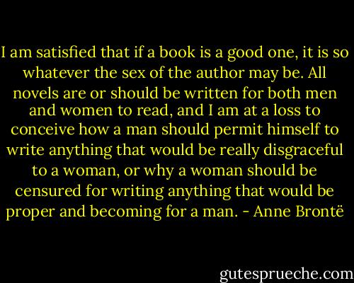 I am satisfied that if a book is a good one, it is so whatever the sex of the author may be. All novels are or should be written for both men and women to read, and I am at a loss to conceive how a man should permit himself to write anything that would be really disgraceful to a woman, or why a woman should be censured for writing anything that would be proper and becoming for a man. - Anne Brontë