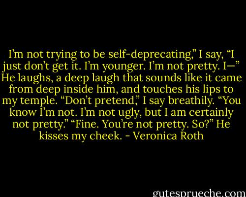 I’m not trying to be self-deprecating,” I say, “I just don’t get it. I’m younger. I’m not pretty. I—”<br />He laughs, a deep laugh that sounds like it came from deep inside him, and touches his lips to my temple.<br />“Don’t pretend,” I say breathily. “You know I’m not. I’m not ugly, but I am certainly not pretty.”<br />“Fine. You’re not pretty. So?” He kisses my cheek. - Veronica Roth