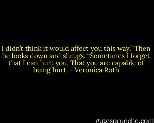 I didn’t think it would affect you this way.” Then he looks down and shrugs. “Sometimes I forget that I can hurt you. That you are capable of being hurt. - Veronica Roth