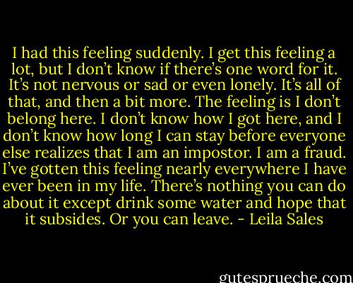 I had this feeling suddenly. I get this feeling a lot, but I don’t know if there’s one word for it. It’s not nervous or sad or even lonely. It’s all of that, and then a bit more. The feeling is I don’t belong here. I don’t know how I got here, and I don’t know how long I can stay before everyone else realizes that I am an impostor. I am a fraud. I’ve gotten this feeling nearly everywhere I have ever been in my life. There’s nothing you can do about it except drink some water and hope that it subsides. Or you can leave. - Leila Sales