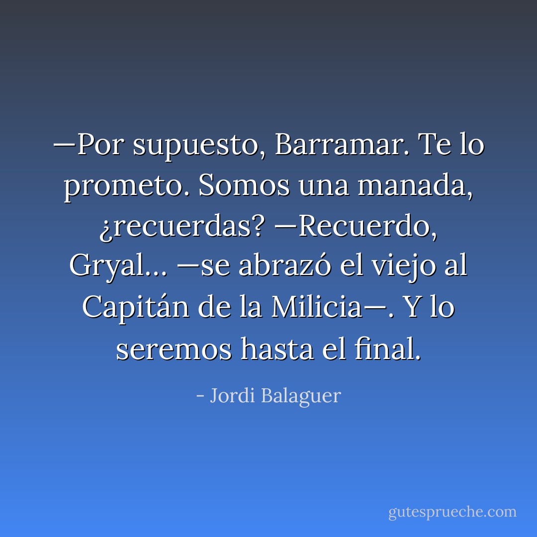 —Por supuesto, Barramar. Te lo prometo. Somos una manada, ¿recuerdas?<br />—Recuerdo, Gryal… —se abrazó el viejo al Capitán de la Milicia—. Y lo seremos hasta el final. - Jordi Balaguer