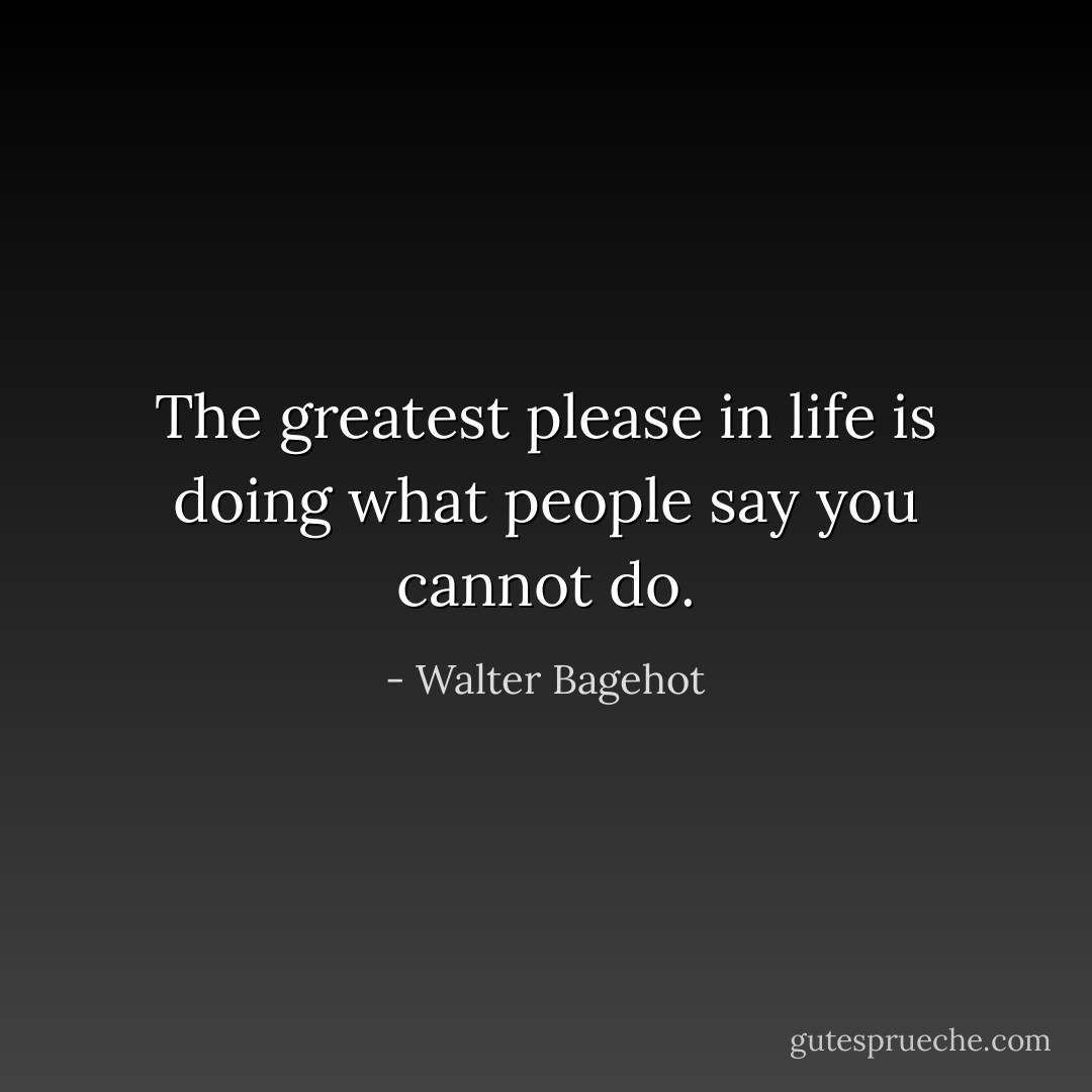 The greatest please in life is doing what people say you cannot do. - Walter Bagehot