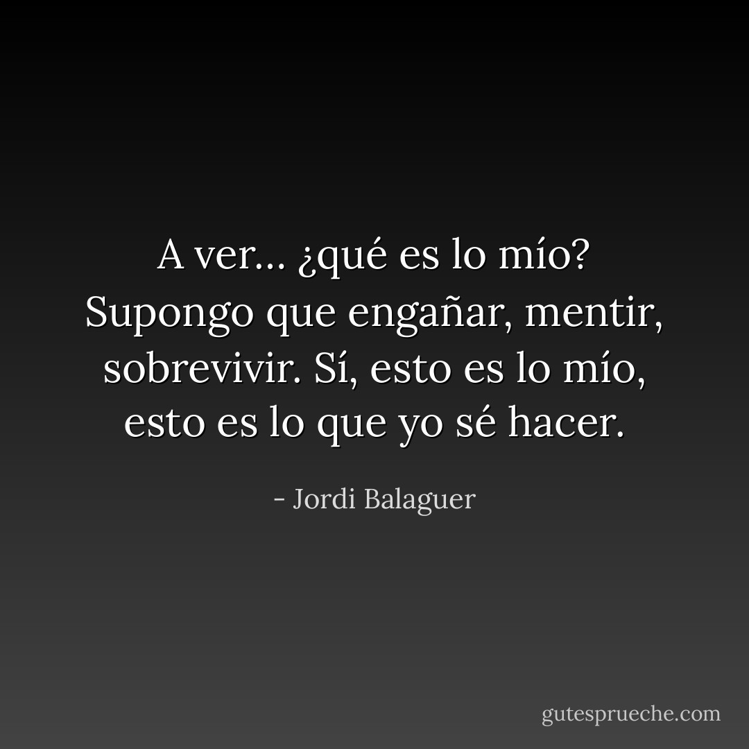 A ver… ¿qué es lo mío? Supongo que engañar, mentir, sobrevivir. Sí, esto es lo mío, esto es lo que yo sé hacer. - Jordi Balaguer