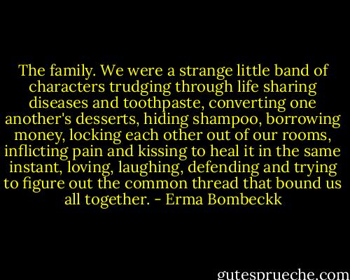 The family. We were a strange little band of characters trudging through life sharing diseases and toothpaste, converting one another's desserts, hiding shampoo, borrowing money, locking each other out of our rooms, inflicting pain and kissing to heal it in the same instant, loving, laughing, defending and trying to figure out the common thread that bound us all together. - Erma Bombeckk