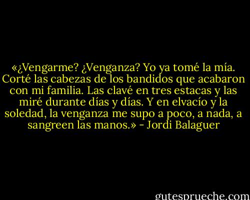 «¿Vengarme? ¿Venganza? Yo ya tomé la mía. Corté las cabezas de los bandidos que acabaron con mi familia. Las clavé en tres estacas y las miré durante días y días. Y en elvacío y la soledad, la venganza me supo a poco, a nada, a sangreen las manos.» - Jordi Balaguer