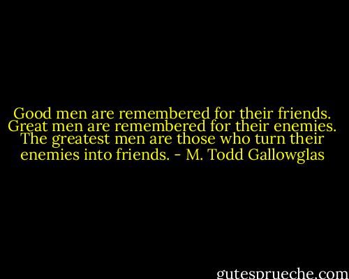 Good men are remembered for their friends. Great men are remembered for their enemies. The greatest men are those who turn their enemies into friends. - M. Todd Gallowglas