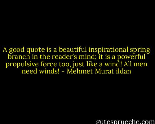 A good quote is a beautiful inspirational spring branch in the reader’s mind; it is a powerful propulsive force too, just like a wind! All men need winds! - Mehmet Murat ildan