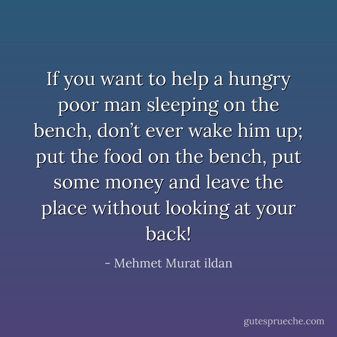 If you want to help a hungry poor man sleeping on the bench, don’t ever wake him up; put the food on the bench, put some money and leave the place without looking at your back! - Mehmet Murat ildan
