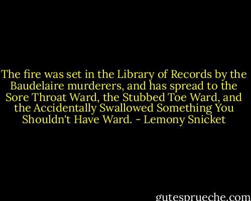 The fire was set in the Library of Records by the Baudelaire murderers, and has spread to the Sore Throat Ward, the Stubbed Toe Ward, and the Accidentally Swallowed Something You Shouldn't Have Ward. - Lemony Snicket