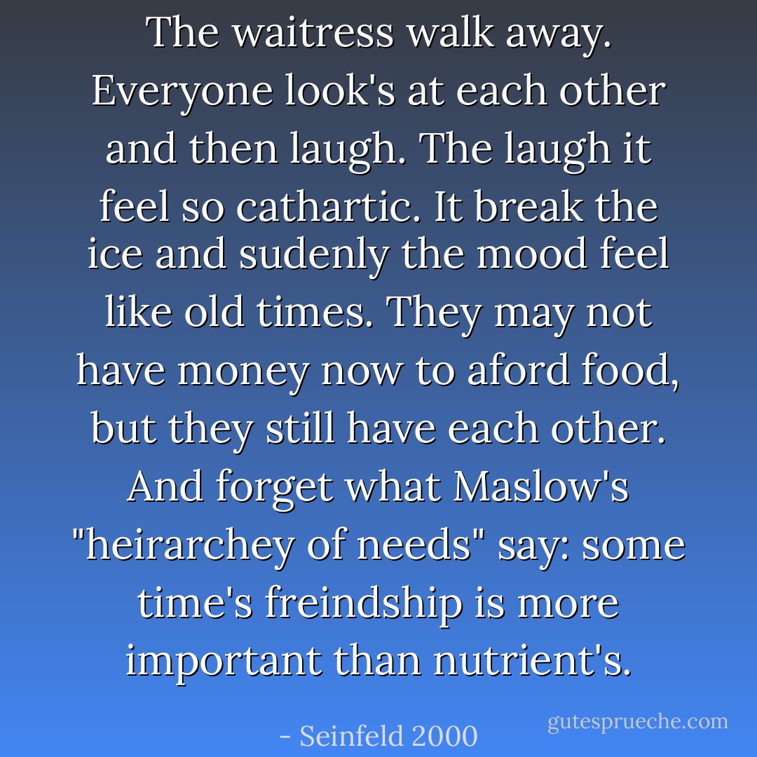 The waitress walk away. Everyone look's at each other and then laugh. The laugh it feel so cathartic. It break the ice and sudenly the mood feel like old times. They may not have money now to aford food, but they still have each other. And forget what Maslow's "heirarchey of needs" say: some time's freindship is more important than nutrient's. - Seinfeld 2000