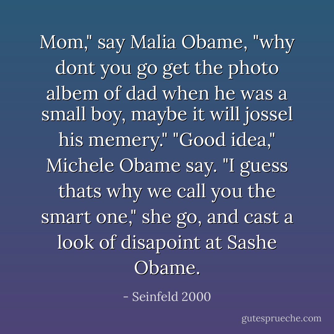 Mom," say Malia Obame, "why dont you go get the photo albem of dad when he was a small boy, maybe it will jossel his memery."<br />"Good idea," Michele Obame say. "I guess thats why we call you the smart one," she go, and cast a look of disapoint at Sashe Obame. - Seinfeld 2000