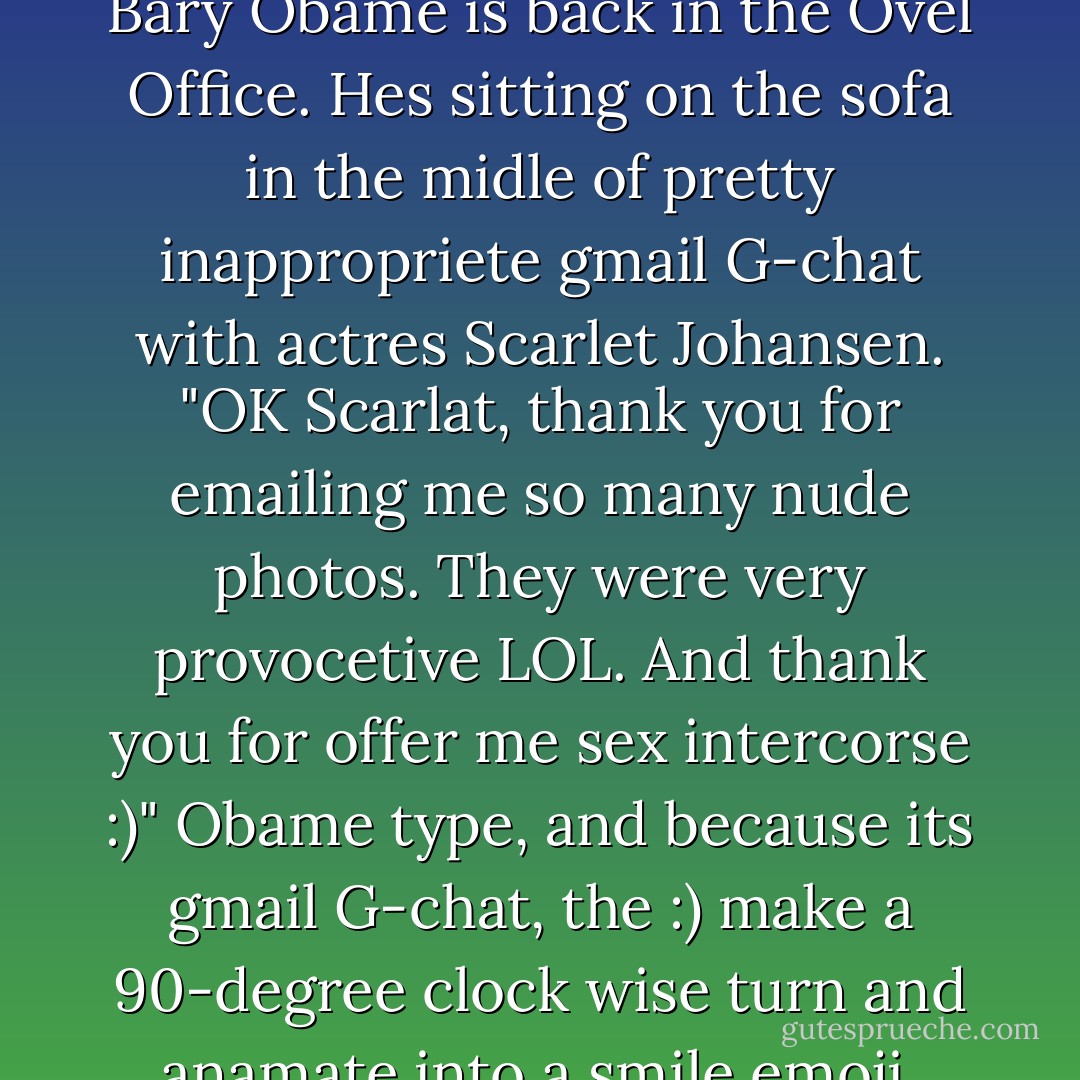 Instead of fixing the econamy, U.S. "Presedent" (recount pls) Bary Obame is back in the Ovel Office. Hes sitting on the sofa in the midle of pretty inappropriete gmail G-chat with actres Scarlet Johansen.<br />"OK Scarlat, thank you for emailing me so many nude photos. They were very provocetive LOL. And thank you for offer me sex intercorse :)" Obame type, and because its gmail G-chat, the :) make a 90-degree clock wise turn and anamate into a smile emoji. "Good nite. - Seinfeld 2000