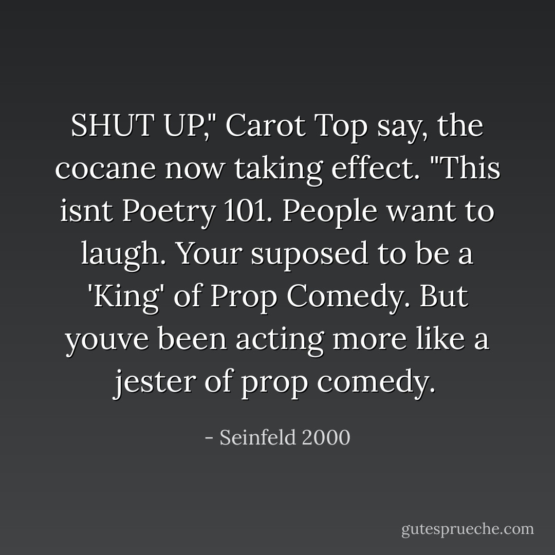 SHUT UP," Carot Top say, the cocane now taking effect. "This isnt Poetry 101. People want to laugh. Your suposed to be a 'King' of Prop Comedy. But youve been acting more like a jester of prop comedy. - Seinfeld 2000