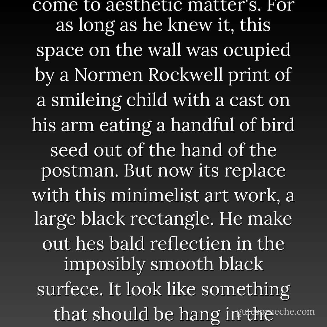 Sudenly Garge spring up and walk to the wall to admire some modarn art hanging on Frank and Estele Catandas wall. Hes impressed. Frank and Estele have always had a traditienel sensibility when it come to aesthetic matter's. For as long as he knew it, this space on the wall was ocupied by a Normen Rockwell print of a smileing child with a cast on his arm eating a handful of bird seed out of the hand of the postman. But now its replace with this minimelist art work, a large black rectangle. He make out hes bald reflectien in the imposibly smooth black surfece. It look like something that should be hang in the Moma (Museum Of Modarn Art).<br />"This is beauteful," Garge remark. "It seem like a stark comentary on the end of art. Who designe this?"<br />"Not art," Frank go. "Thats a televisien. - Seinfeld 2000