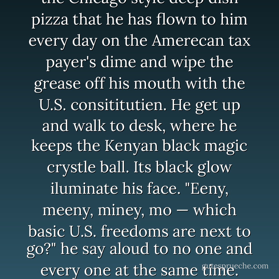 U.S. Presedent Barack Sadam Husene Obame sit in the darkened Oval Ofice at 2 a.m. wearing hes traditienel Kenyan roabe.<br />He take one last bite of the Chicago style deep dish pizza that he has flown to him every day on the Amerecan tax payer's dime and wipe the grease off his mouth with the U.S. consititutien.<br />He get up and walk to desk, where he keeps the Kenyan black magic crystle ball. Its black glow iluminate his face.<br />"Eeny, meeny, miney, mo — which basic U.S. freedoms are next to go?" he say aloud to no one and every one at the same time.<br />Then he flash that trade mark Bary Obame million doller grin as a crack of lightning sound in the distence. - Seinfeld 2000