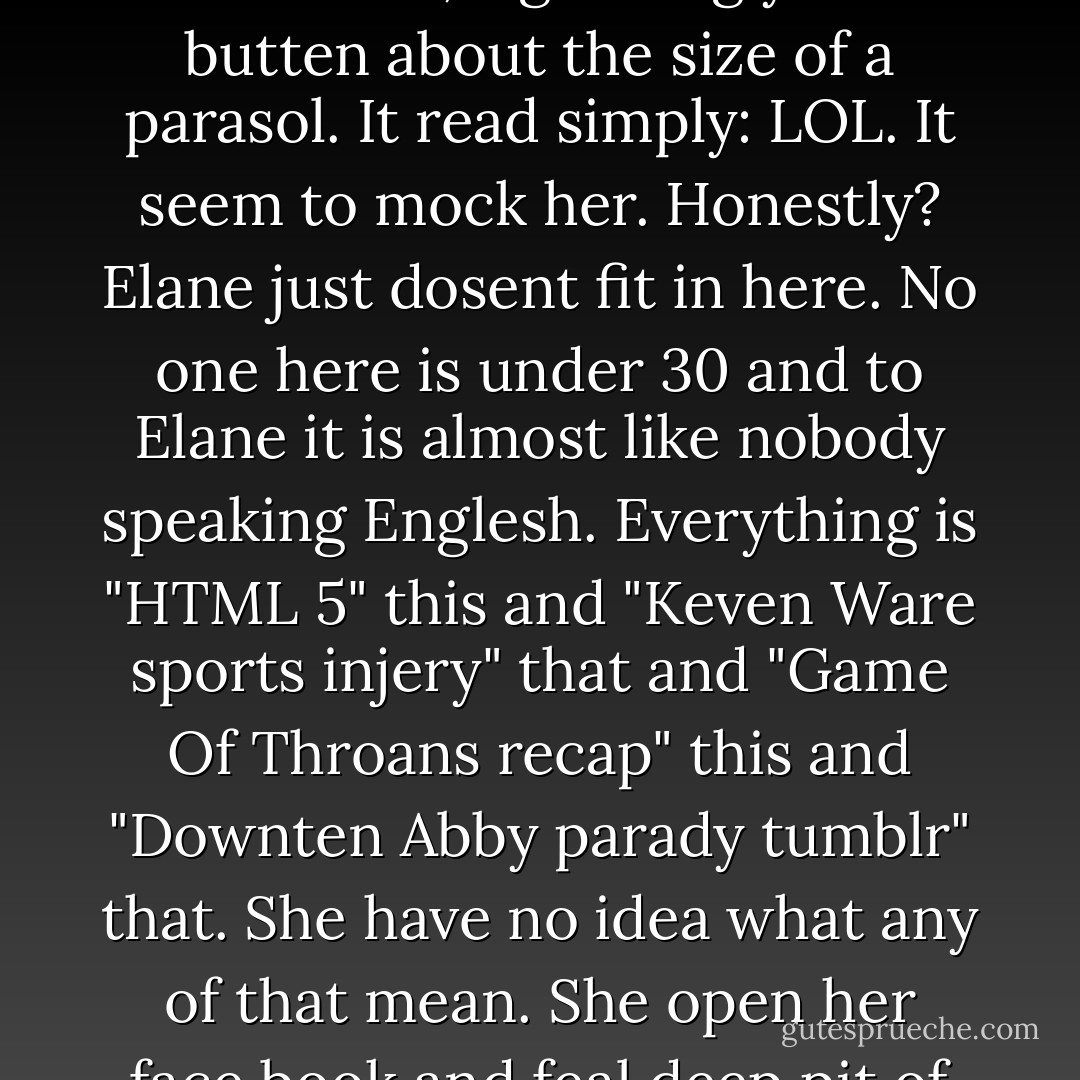 Elane scan the room and takeing in the white antiseptec decor of Buzzfeed office in Soho. Her eyes land on a wall decoratien, a glareing yellow butten about the size of a parasol. It read simply: LOL. It seem to mock her. Honestly? Elane just dosent fit in here. No one here is under 30 and to Elane it is almost like nobody speaking Englesh. Everything is "HTML 5" this and "Keven Ware sports injery" that and "Game Of Throans recap" this and "Downten Abby parady tumblr" that. She have no idea what any of that mean. She open her face book and feal deep pit of emptynes as she click thru the profiles of her 17 face book frends. - Seinfeld 2000