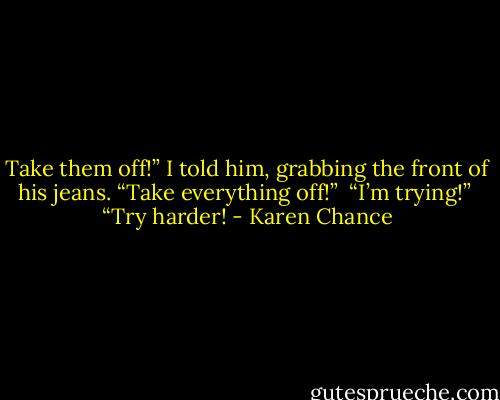Take them off!” I told him, grabbing the front of his jeans. “Take everything off!”<br /><br />“I’m trying!”<br /><br />“Try harder! - Karen Chance