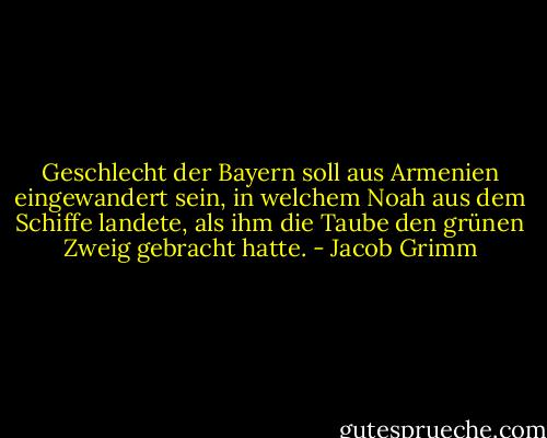 Geschlecht der Bayern soll aus Armenien eingewandert sein, in welchem Noah aus dem Schiffe landete, als ihm die Taube den grünen Zweig gebracht hatte. - Jacob Grimm