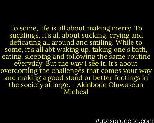 To some, life is all about making merry. To sucklings, it's all about sucking, crying and deficating all around and smiling. While to some, it's all abt waking up, taking one's bath, eating, sleeping and following the same routine everyday. But the way i see it, it's about overcoming the challenges that comes your way and making a good stand or better footings in the society at large. - Akinbode Oluwaseun Micheal