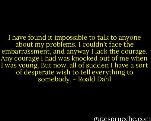 I have found it impossible to talk to anyone about my problems. I couldn't face the embarrassment, and anyway I lack the courage. Any courage I had was knocked out of me when I was young. But now, all of sudden I have a sort of desperate wish to tell everything to somebody. - Roald Dahl