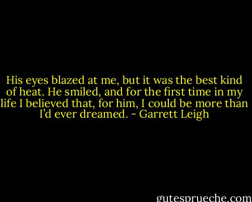 His eyes blazed at me, but it was the best kind of heat. He smiled, and for the first time in my life I believed that, for him, I could be more than I’d ever dreamed. - Garrett Leigh