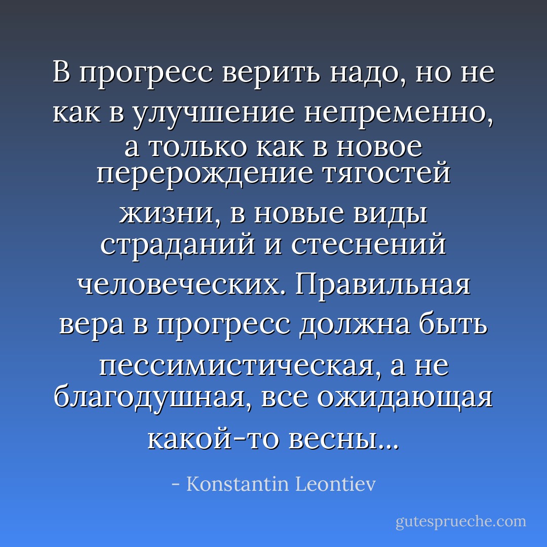 В прогресс верить надо, но не как в улучшение непременно, а только как в новое перерождение тягостей жизни, в новые виды страданий и стеснений человеческих. Правильная вера в прогресс должна быть пессимистическая, а не благодушная, все ожидающая какой-то весны... - Konstantin Leontiev