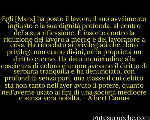 Egli [Marx] ha posto il lavoro, il suo avvilimento ingiusto e la sua dignità profonda, al centro della sua riflessione. È insorto contro la riduzione del lavoro a merce e del lavoratore a cosa. Ha ricordato ai privilegiati che i loro privilegi non erano divini, né la proprietà un diritto eterno. Ha dato inquietudine alla coscienza di coloro che non avevano il diritto di serbarla tranquilla e ha denunciato, con profondità senza pari, una classe il cui delitto sta non tanto nell'aver avuto il potere, quanto nell'averne usato ai fini di una società mediocre e senza vera nobiltà. - Albert Camus