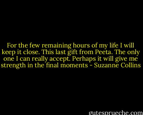 For the few remaining hours of my life I will keep it close. This last gift from Peeta. The only one I can really accept. Perhaps it will give me strength in the final moments - Suzanne Collins
