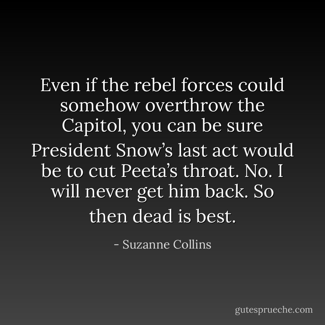Even if the rebel forces could somehow overthrow the Capitol, you can be sure President Snow’s last act would be to cut Peeta’s throat. No. I will never get him back. So then dead is best. - Suzanne Collins
