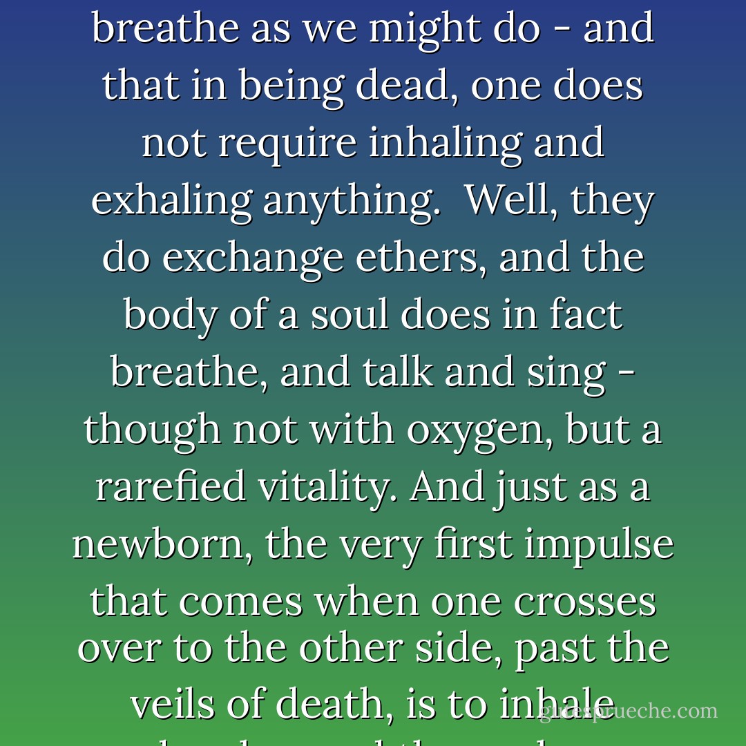 It is often thought that spirits in the after-world do not breathe as we might do - and that in being dead, one does not require inhaling and exhaling anything.<br /><br />Well, they do exchange ethers, and the body of a soul does in fact breathe, and talk and sing - though not with oxygen, but a rarefied vitality. And just as a newborn, the very first impulse that comes when one crosses over to the other side, past the veils of death, is to inhale deeply - and then relax. - Gabriel Brunsdon