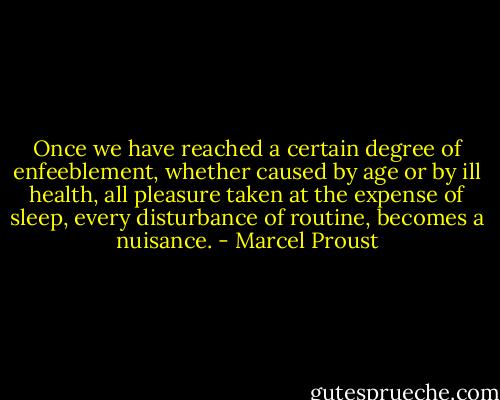 Once we have reached a certain degree of enfeeblement, whether caused by age or by ill health, all pleasure taken at the expense of sleep, every disturbance of routine, becomes a nuisance. - Marcel Proust