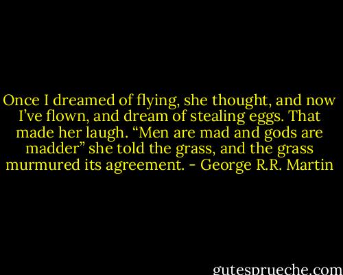 Once I dreamed of flying, she thought, and now I’ve flown, and dream of stealing eggs. That made her laugh. “Men are mad and gods are madder” she told the grass, and the grass murmured its agreement. - George R.R. Martin