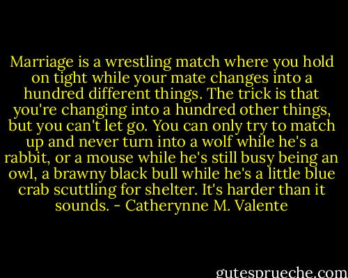 Marriage is a wrestling match where you hold on tight while your mate changes into a hundred different things. The trick is that you're changing into a hundred other things, but you can't let go. You can only try to match up and never turn into a wolf while he's a rabbit, or a mouse while he's still busy being an owl, a brawny black bull while he's a little blue crab scuttling for shelter. It's harder than it sounds. - Catherynne M. Valente