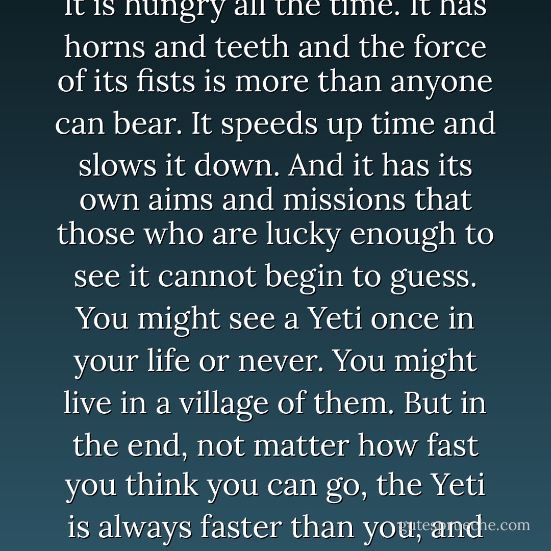 Listen to me. Love is a Yeti. It is bigger than you and frightening and terrible. It makes loud and vicious noises. It is hungry all the time. It has horns and teeth and the force of its fists is more than anyone can bear. It speeds up time and slows it down. And it has its own aims and missions that those who are lucky enough to see it cannot begin to guess. You might see a Yeti once in your life or never. You might live in a village of them. But in the end, not matter how fast you think you can go, the Yeti is always faster than you, and you can only choose how you say hello to it, and whether you shake its hand. - Catherynne M. Valente