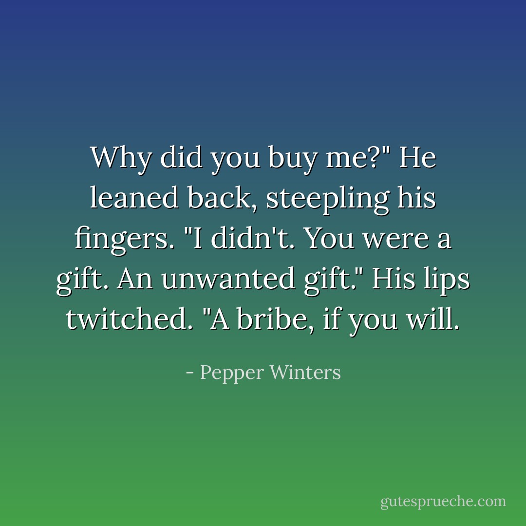 Why did you buy me?"<br />He leaned back, steepling his fingers. "I didn't. You were a gift. An unwanted gift." His lips twitched. "A bribe, if you will. - Pepper Winters