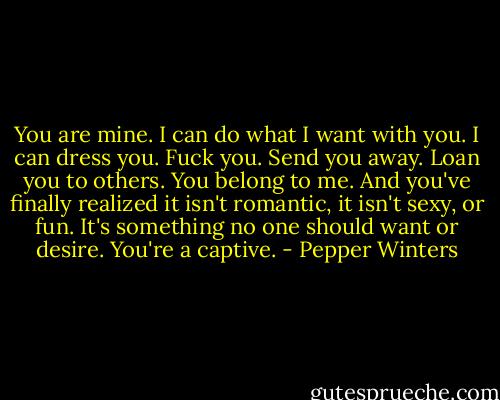 You are mine. I can do what I want with you. I can dress you. Fuck you. Send you away. Loan you to others. You belong to me. And you've finally realized it isn't romantic, it isn't sexy, or fun. It's something no one should want or desire. You're a captive. - Pepper Winters