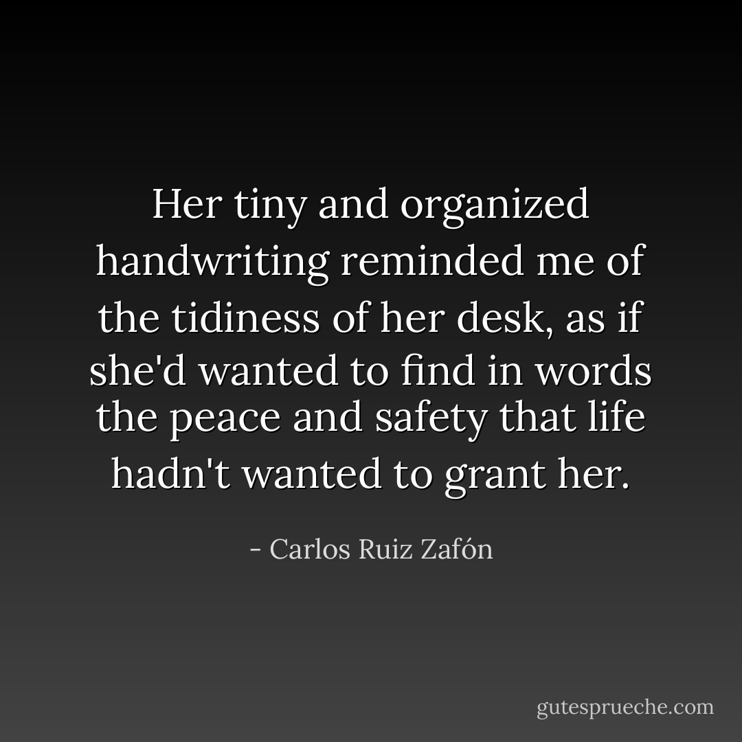 Her tiny and organized handwriting reminded me of the tidiness of her desk, as if she'd wanted to find in words the peace and safety that life hadn't wanted to grant her. - Carlos Ruiz Zafón