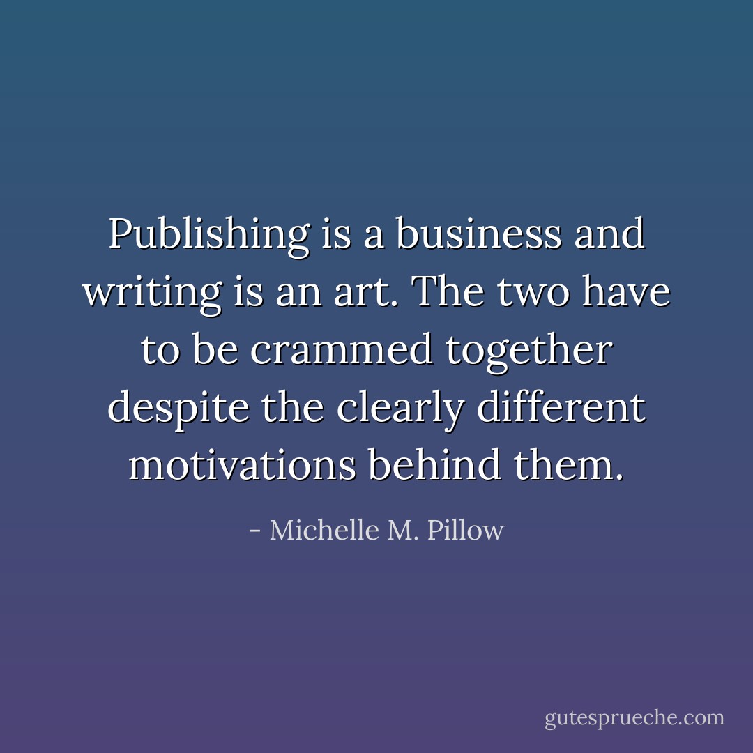 Publishing is a business and writing is an art. The two have to be crammed together despite the clearly different motivations behind them. - Michelle M. Pillow