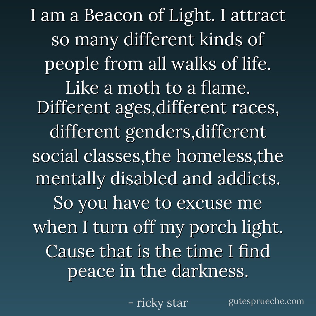 I am a Beacon of Light. I attract so many different kinds of people from all walks of life. Like a moth to a flame. Different ages,different races, different genders,different social classes,the homeless,the mentally disabled and addicts. So you have to excuse me when I turn off my porch light. Cause that is the time I find peace in the darkness. - ricky star