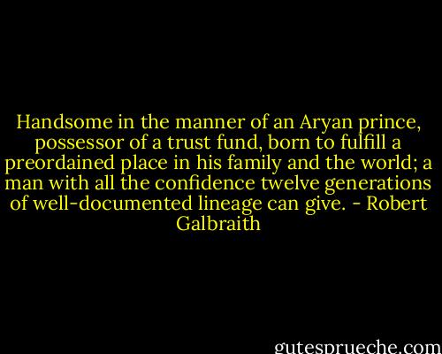 Handsome in the manner of an Aryan prince, possessor of a trust fund, born to fulfill a preordained place in his family and the world; a man with all the confidence twelve generations of well-documented lineage can give. - Robert Galbraith
