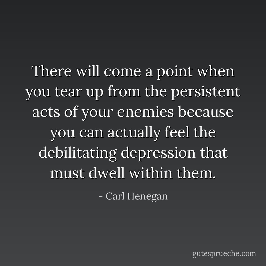 There will come a point when you tear up from the persistent acts of your enemies because you can actually feel the debilitating depression that must dwell within them. - Carl Henegan
