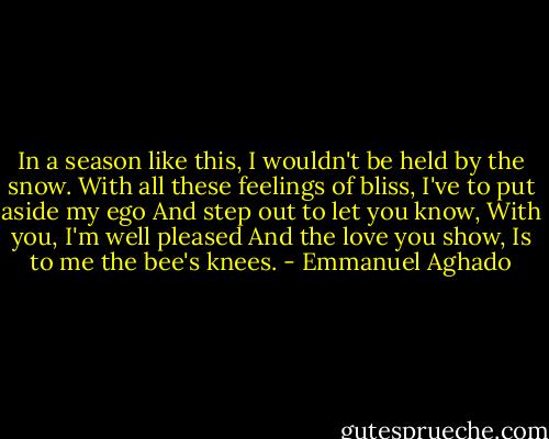 In a season like this,<br />I wouldn't be held by the snow.<br />With all these feelings of bliss,<br />I've to put aside my ego<br />And step out to let you know,<br />With you, I'm well pleased<br />And the love you show,<br />Is to me the bee's knees. - Emmanuel Aghado