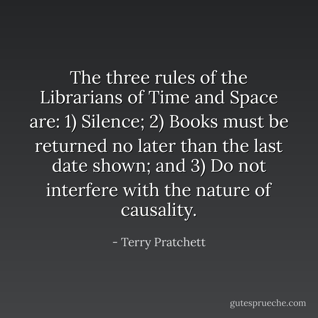 The three rules of the Librarians of Time and Space are: 1) Silence; 2) Books must be returned no later than the last date shown; and 3) Do not interfere with the nature of causality. - Terry Pratchett
