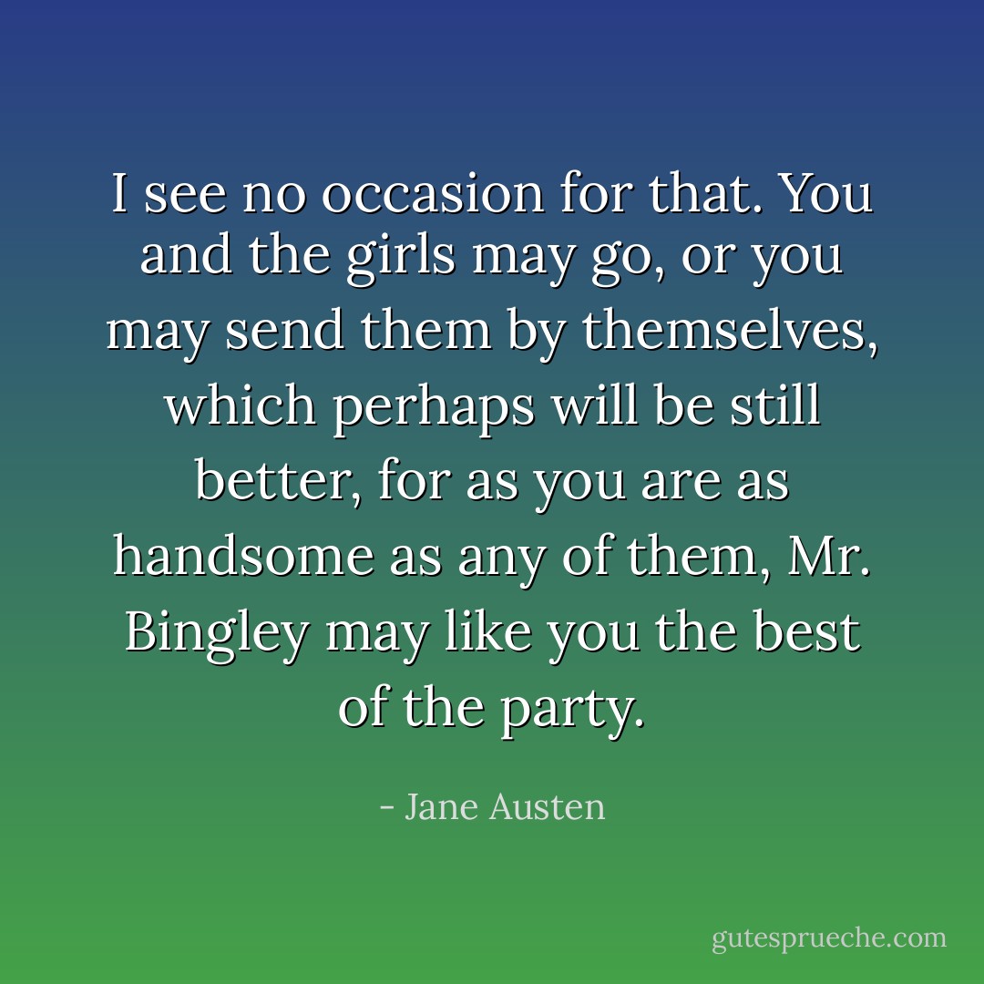 I see no occasion for that. You and the girls may go, or you may send them by themselves, which perhaps will be still better, for as you are as handsome as any of them, Mr. Bingley may like you the best of the party. - Jane Austen