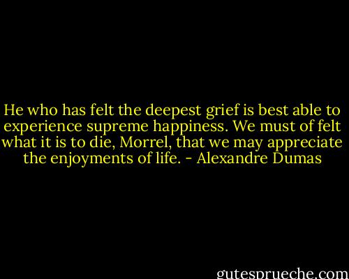 He who has felt the deepest grief is best able to experience supreme happiness. We must of felt what it is to die, Morrel, that we may appreciate the enjoyments of life. - Alexandre Dumas