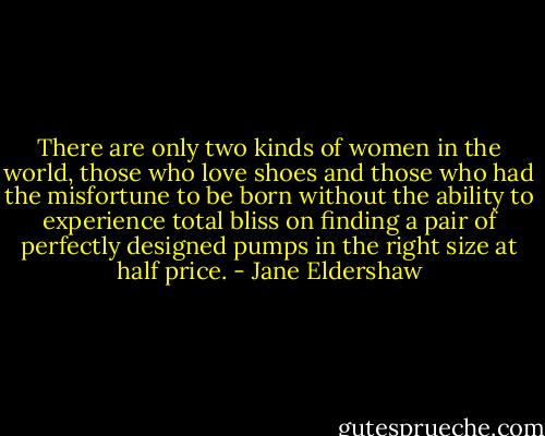 There are only two kinds of women in the world, those who love shoes and those who had the misfortune to be born without the ability to experience total bliss on finding a pair of perfectly designed pumps in the right size at half price. - Jane Eldershaw