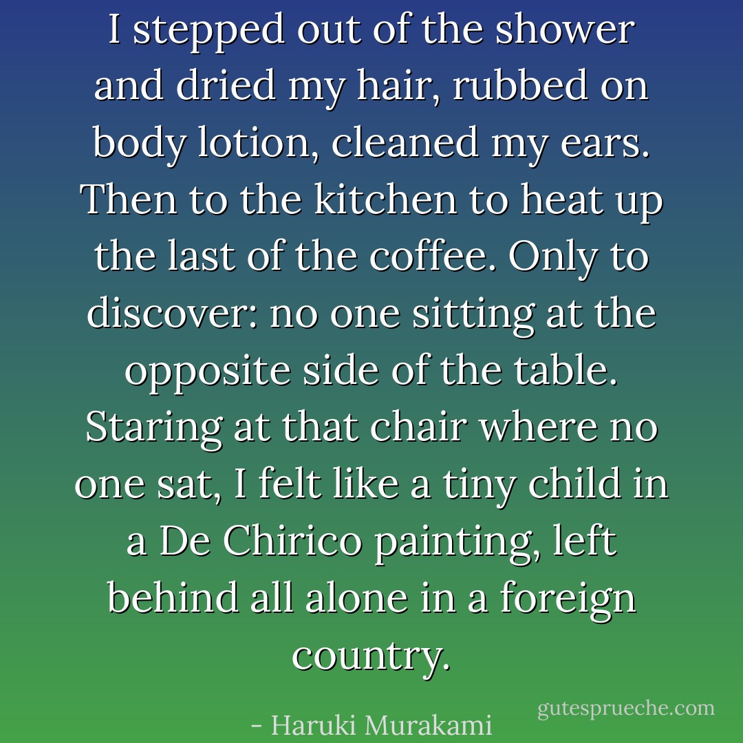 I stepped out of the shower and dried my hair, rubbed on body lotion, cleaned my ears. Then to the kitchen to heat up the last of the coffee. Only to discover: no one sitting at the opposite side of the table. Staring at that chair where no one sat, I felt like a tiny child in a De Chirico painting, left behind all alone in a foreign country. - Haruki Murakami