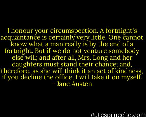 I honour your circumspection. A fortnight's acquaintance is certainly very little. One cannot know what a man really is by the end of a fortnight. But if we do not venture somebody else will; and after all, Mrs. Long and her daughters must stand their chance; and, therefore, as she will think it an act of kindness, if you decline the office, I will take it on myself. - Jane Austen