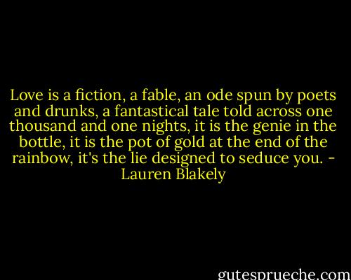 Love is a fiction, a fable, an ode spun by poets and drunks, a fantastical tale told across one thousand and one nights, it is the genie in the bottle, it is the pot of gold at the end of the rainbow, it's the lie designed to seduce you. - Lauren Blakely