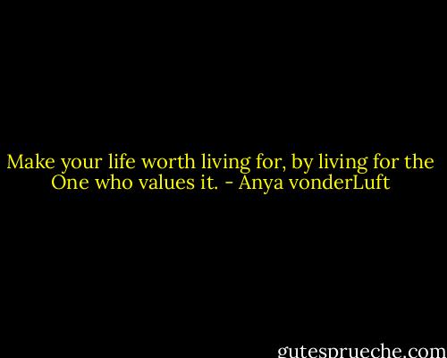 Make your life worth living for, by living for the One who values it. - Anya vonderLuft